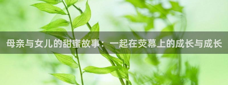 星亿娱乐下载入口：母亲与女儿的甜蜜故事：一起在荧幕上的成长与成长