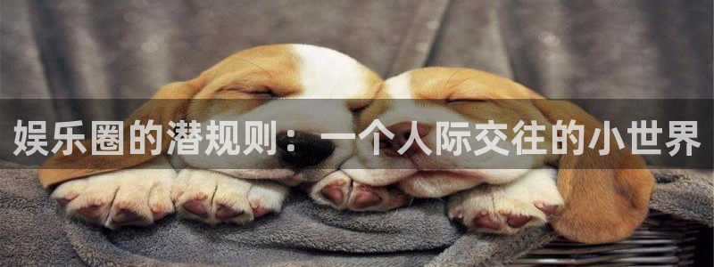 星亿娱乐下载：娱乐圈的潜规则：一个人际交往的小世界